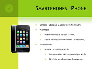 13   S MARTPHONES IP HONE

        Langage : Objective-C, CocoaTouch framework

        Avantages

             Distribution facile par son Market,

             Représente 19% du marché des smartphones,

        Inconvénients :

             Marché controllé par Apple

                    Les apps doivent être approuvé par Apple,

                    70 – 30% pour le partage des revenues
 