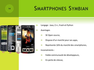 14   S MARTPHONES S YMBIAN

        Langage : Java, C++, Frash et Python

        Avantages

             SE Open source,

             Dispose d’un marché pour ses apps,

             Représente 16% du marché des smartphones,

        Inconvénients :

             Faible communauté de développeurs,

             En perte de vitesse,
 