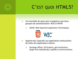17             C’ EST          QUOI         HTML5?

        Un ensemble de specs pour navigateurs par deux
         groupes de standardisation: W3C et WHAT
            WHAT: Web Hypertext Application Technologies,




        Apporte des capacités aux applications web proches
         de celles des applications natives:
            Stockage offline, 2D Graphics, géo localisation,
             plugin free Video/Audio, rapidité et communication
 