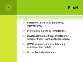 3                                              PLAN


       Plateformes bas niveau et de niveau
        intermédiaire,

       Évolution du marché des smartphones,

       Développement natif pour smartphones:
        Android, IPhone, Symbian OS, Blackberry,

       HTML5 annoncé comme le future du
        développement mobile

       Les outils multi plateformes,
 