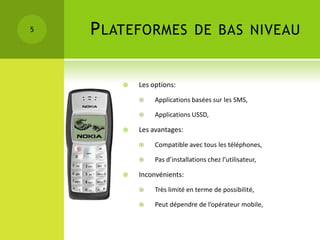 5   P LATEFORMES DE BAS NIVEAU

           Les options:
                Applications basées sur les SMS,

                Applications USSD,

           Les avantages:
                Compatible avec tous les téléphones,

                Pas d’installations chez l’utilisateur,

           Inconvénients:
                Très limité en terme de possibilité,

                Peut dépendre de l’opérateur mobile,
 