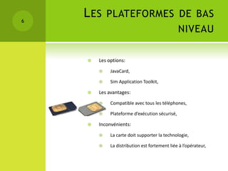 6
    L ES PLATEFORMES DE BAS
                                                NIVEAU

       Les options:
            JavaCard,

            Sim Application Toolkit,

       Les avantages:
            Compatible avec tous les téléphones,

            Plateforme d’exécution sécurisé,

       Inconvénients:
            La carte doit supporter la technologie,

            La distribution est fortement liée à l’opérateur,
 