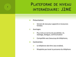 7
        P LATEFORME DE NIVEAU
         INTERMÉDIAIRE : J2ME

        Présentation:
            Version de Java pour appareils à ressources
             limitées

        Avantages:

            Plus riche en terme de possibilités: UI,
             stockage, dialogue, communication

            Compatible avec beaucoup de téléphones,

        Contraintes:
            Le téléphone doit être Java enabled,

            N’exploite pas toute la puissance du téléphone
 