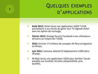8
                      Q UELQUES EXEMPLES
                           D ’ APPLICATIONS

       Août 2012: Airtel lance son application USSD *121#,
        permettant à ses clients de gérer leur TV digitale Airtel
        avec les option de recharge,
       Février 2012: Orange fournit Facebook à ses utilisateurs
        africains au moyen de l’USSD,
       2012: Environ 17 millions de comptes M-Pesa enrégistrés
        au Kenya,
       Juin 2011: Comviva atteind 52 déploiement USSD dans
        39 pays,
       M-Maji lance une application USSD pour faciliter l’accès
        potable aux localités réculées (disponibilité, prix,
        qualité),
 