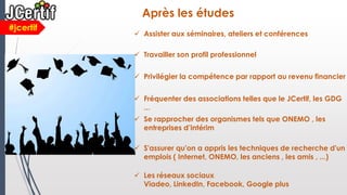  Privilégier la compétence par rapport au revenu financier
#jcertif
Après les études
 Assister aux séminaires, ateliers et conférences
 Travailler son profil professionnel
 Fréquenter des associations telles que le JCertif, les GDG
...
 Se rapprocher des organismes tels que ONEMO , les
entreprises d’intérim
 S'assurer qu'on a appris les techniques de recherche d'un
emplois ( Internet, ONEMO, les anciens , les amis , ...)
 Les réseaux sociaux
Viadeo, LinkedIn, Facebook, Google plus
 