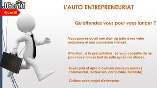 #jcertif
L'AUTO ENTREPRENEURIAT
Qu'attendez vous pour vous lancer ?
Vous pouvez ouvrir une start-up juste avec votre
ordinateur et une connexion internet .
Attention , à la précipitation . Je vous conseille de ne
pas vous y lancer tout de suite après vos études.
Soyez prêt et apte à cumuler plusieurs postes (
commercial, technicien, comptable, fiscaliste)
Chiffrez votre projet d'entreprise
 