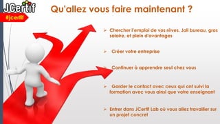  Entrer dans JCertif Lab où vous allez travailler sur
un projet concret
#jcertif
Qu'allez vous faire maintenant ?
 Chercher l’emploi de vos rêves. Joli bureau, gros
salaire, et plein d'avantages
 Créer votre entreprise
 Continuer à apprendre seul chez vous
 Garder le contact avec ceux qui ont suivi la
formation avec vous ainsi que votre enseignant
 