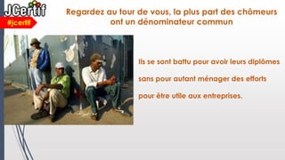 Regardez au tour de vous, la plus part des chômeurs
ont un dénominateur commun#jcertif
Ils se sont battu pour avoir leurs diplômes
sans pour autant ménager des efforts
pour être utile aux entreprises.
 