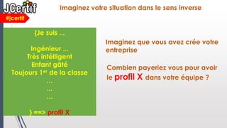 Imaginez que vous avez crée votre
entreprise
#jcertif
Imaginez votre situation dans le sens inverse
{Je suis ...
Ingénieur ...
Très intélligent
Enfant gâté
Toujours 1er de la classe
…
...
…
} ==> profil X
Combien payeriez vous pour avoir
le profil X dans votre équipe ?
 