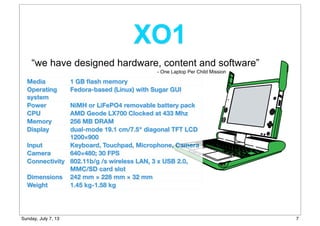 “we have designed hardware, content and software”
Media 1 GB ﬂash memory
Operating
system
Fedora-based (Linux) with Sugar GUI
Power NiMH or LiFePO4 removable battery pack
CPU AMD Geode LX700 Clocked at 433 Mhz
Memory 256 MB DRAM
Display dual-mode 19.1 cm/7.5" diagonal TFT LCD
1200×900
Input Keyboard, Touchpad, Microphone, Camera
Camera 640×480; 30 FPS
Connectivity 802.11b/g /s wireless LAN, 3 x USB 2.0,
MMC/SD card slot
Dimensions 242 mm × 228 mm × 32 mm
Weight 1.45 kg-1.58 kg
XO1
- One Laptop Per Child Mission
7Sunday, July 7, 13
 