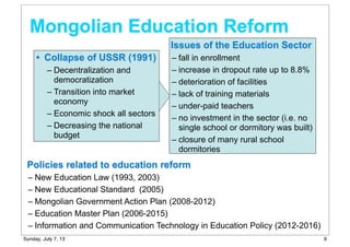 Mongolian Education Reform
• Collapse of USSR (1991)
– Decentralization and
democratization
– Transition into market
economy
– Economic shock all sectors
– Decreasing the national
budget
Issues of the Education Sector
– fall in enrollment
– increase in dropout rate up to 8.8%
– deterioration of facilities
– lack of training materials
– under-paid teachers
– no investment in the sector (i.e. no
single school or dormitory was built)
– closure of many rural school
dormitories
Policies related to education reform
– New Education Law (1993, 2003)
– New Educational Standard (2005)
– Mongolian Government Action Plan (2008-2012)
– Education Master Plan (2006-2015)
– Information and Communication Technology in Education Policy (2012-2016)
9Sunday, July 7, 13
 