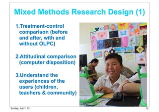 1.Treatment-control
comparison (before
and after, with and
without OLPC)
2.Attitudinal comparison
(computer disposition)
3.Understand the
experiences of the
users (children,
teachers & community)
Mixed Methods Research Design (1)
12Sunday, July 7, 13
 