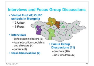 • Visited 8 (of 47) OLPC
schools in Mongolia
– 2 Urban
– 6 Rural
• Interviews
–school administrators (6)
–local education specialists
and directors (4)
–parents (3)
• Class Observations (2)
• Focus Group
Discussions (11)
–teachers (40)
–Gr 5 Children (42)
Interviews and Focus Group Discussions
14Sunday, July 7, 13
 