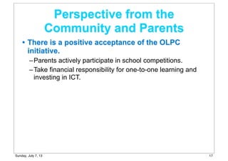 • There is a positive acceptance of the OLPC
initiative.
–Parents actively participate in school competitions.
–Take financial responsibility for one-to-one learning and
investing in ICT.
Perspective from the
Community and Parents
17Sunday, July 7, 13
 
