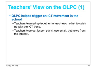 • OLPC helped trigger an ICT movement in the
school
–Teachers teamed up together to teach each other to catch
up with the ICT trend.
–Teachers type out lesson plans, use email, get news from
the internet.
Teachers’ View on the OLPC (1)
19Sunday, July 7, 13
 