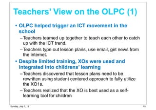 • OLPC helped trigger an ICT movement in the
school
–Teachers teamed up together to teach each other to catch
up with the ICT trend.
–Teachers type out lesson plans, use email, get news from
the internet.
• Despite limited training, XOs were used and
integrated into childrens’ learning
–Teachers discovered that lesson plans need to be
rewritten using student centered approach to fully utilize
the XO1s.
–Teachers realized that the XO is best used as a self-
learning tool for children
Teachers’ View on the OLPC (1)
19Sunday, July 7, 13
 