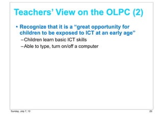 • Recognize that it is a “great opportunity for
children to be exposed to ICT at an early age”
–Children learn basic ICT skills
–Able to type, turn on/off a computer
Teachers’ View on the OLPC (2)
20Sunday, July 7, 13
 