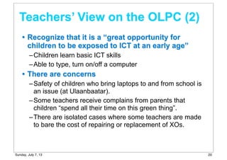 • Recognize that it is a “great opportunity for
children to be exposed to ICT at an early age”
–Children learn basic ICT skills
–Able to type, turn on/off a computer
• There are concerns
–Safety of children who bring laptops to and from school is
an issue (at Ulaanbaatar).
–Some teachers receive complains from parents that
children “spend all their time on this green thing”.
–There are isolated cases where some teachers are made
to bare the cost of repairing or replacement of XOs.
Teachers’ View on the OLPC (2)
20Sunday, July 7, 13
 