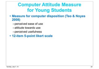 Computer Attitude Measure
for Young Students
• Measure for computer disposition (Teo & Noyes
2008)
–perceived ease of use
–attitude towards use
–perceived usefulness
• 12-item 5-point likert scale
22Sunday, July 7, 13
 