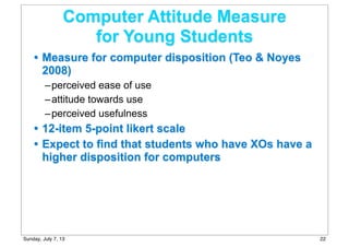 Computer Attitude Measure
for Young Students
• Measure for computer disposition (Teo & Noyes
2008)
–perceived ease of use
–attitude towards use
–perceived usefulness
• 12-item 5-point likert scale
• Expect to find that students who have XOs have a
higher disposition for computers
22Sunday, July 7, 13
 