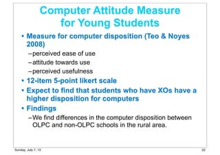 Computer Attitude Measure
for Young Students
• Measure for computer disposition (Teo & Noyes
2008)
–perceived ease of use
–attitude towards use
–perceived usefulness
• 12-item 5-point likert scale
• Expect to find that students who have XOs have a
higher disposition for computers
• Findings
–We find differences in the computer disposition between
OLPC and non-OLPC schools in the rural area.
22Sunday, July 7, 13
 