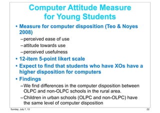 Computer Attitude Measure
for Young Students
• Measure for computer disposition (Teo & Noyes
2008)
–perceived ease of use
–attitude towards use
–perceived usefulness
• 12-item 5-point likert scale
• Expect to find that students who have XOs have a
higher disposition for computers
• Findings
–We find differences in the computer disposition between
OLPC and non-OLPC schools in the rural area.
–Children in urban schools (OLPC and non-OLPC) have
the same level of computer disposition
22Sunday, July 7, 13
 
