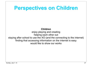 Perspectives on Children
Children
enjoy playing and creating
helping each other out
staying after school to use the XO (and the connecting to the internet)
finding that accessing information on the internet is easy
would like to show our works
27Sunday, July 7, 13
 