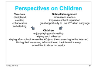 Perspectives on Children
Children
enjoy playing and creating
helping each other out
staying after school to use the XO (and the connecting to the internet)
finding that accessing information on the internet is easy
would like to show our works
Teachers
disciplined
creative
collaborative
self-starting
School Management
increase in medals
improves school reputation
great opportunity to use ICT at an early age
27Sunday, July 7, 13
 