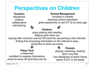 Perspectives on Children
Children
enjoy playing and creating
helping each other out
staying after school to use the XO (and the connecting to the internet)
finding that accessing information on the internet is easy
would like to show our works
Teachers
disciplined
creative
collaborative
self-starting
School Management
increase in medals
improves school reputation
great opportunity to use ICT at an early age
Tokyo Tech
unreserved
confident to express themselves
proud to show off what they can do
Parents
playing, exploring, creating
learn very fast
has willingness to teach family
center of ICT in the family
27Sunday, July 7, 13
 