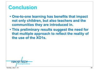 Conclusion
• One-to-one learning has benefits that impact
not only children, but also teachers and the
communities they are introduced in.
• This preliminary results suggest the need for
that multiple approach to reflect the reality of
the use of the XO1s.
30Sunday, July 7, 13
 