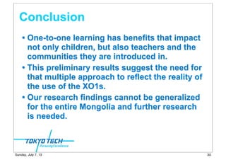 Conclusion
• One-to-one learning has benefits that impact
not only children, but also teachers and the
communities they are introduced in.
• This preliminary results suggest the need for
that multiple approach to reflect the reality of
the use of the XO1s.
• Our research findings cannot be generalized
for the entire Mongolia and further research
is needed.
30Sunday, July 7, 13
 