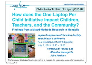 How does the One Laptop Per
Child Initiative Impact Children,
Teachers, and the Community?
Japan Comparative Education Society
49th Annual Conference
IV-9 Development and Education
July 7, 2013 12:30 - 13:00
Yamaguchi-Takada Lab
Shinobu Yamaguchi
John Auxillos
The Yamaguchi-Takada Lab holds the copyright of all images in this presentation unless otherwise specified.
Findings from a Mixed-Methods Research in Mongolia
Slides Available Here: http://goo.gl/KPJK7
1Sunday, July 7, 13
 
