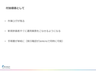 付加価値として
• 作業ログが残る
• 新規参画者すぐに運⽤業務をこなせるようになる
• ⼿順書が単純に（実⾏確認がJenkinsで同時に可能）
 