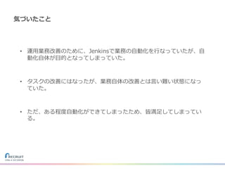 気づいたこと
• 運⽤業務改善のために、Jenkinsで業務の⾃動化を⾏なっていたが、⾃
動化⾃体が⽬的となってしまっていた。
• タスクの改善にはなったが、業務⾃体の改善とは⾔い難い状態になっ
ていた。
• ただ、ある程度⾃動化ができてしまったため、皆満⾜してしまってい
る。
 