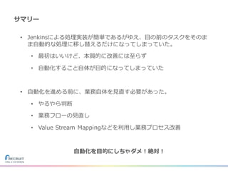 サマリー
• Jenkinsによる処理実装が簡単であるがゆえ、⽬の前のタスクをそのま
ま⾃動的な処理に移し替えるだけになってしまっていた。
• 最初はいいけど、本質的に改善には⾄らず
• ⾃動化すること⾃体が⽬的になってしまっていた
• ⾃動化を進める前に、業務⾃体を⾒直す必要があった。
• やるやら判断
• 業務フローの⾒直し
• Value Stream Mappingなどを利⽤し業務プロセス改善
⾃動化を⽬的にしちゃダメ！絶対！
 