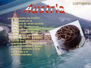 La gastronomía de Austria está basada en la influencia de otras cocinas europeas. Destacan en este país,  sus famosos dulces, además de los platos elaborados con carnes. Algunos comidas típicas son tafelspitz (carne de buey hervida), ó el schinkenfleckerl, guiso de jamón cortado a tiras con pasta o el scheweinsbraten. Austria 