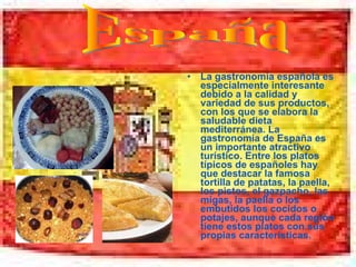 La gastronomía española es especialmente interesante debido a la calidad y variedad de sus productos, con los que se elabora la saludable dieta mediterránea. La gastronomía de España es un importante atractivo turístico. Entre los platos típicos de españoles hay que destacar la famosa tortilla de patatas, la paella, los pistos, el gazpacho, las migas, la paella o los embutidos los cocidos o potajes, aunque cada región tiene estos platos con sus propias características. España 
