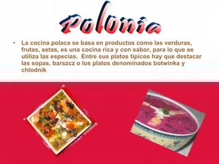 La cocina polaca se basa en productos como las verduras, frutas, setas, es una cocina rica y con sabor, para lo que se utiliza las especias.  Entre sus platos típicos hay que destacar las sopas, barszcz o los platos denominados botwinka y chlodnik   Polonia 