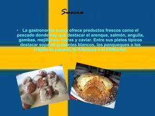 La gastronomía sueca ofrece productos frescos como el pescado donde hay que destacar el arenque, salmón, anguila, gambas, mejillones, ostras y caviar. Entre sus platos típicos destacar sopa de guisantes blancos, los panqueques o los crepes de patatas, la Artsoppa o el köttbullar. Suecia 