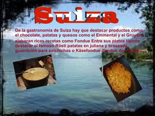 De la gastronomía de Suiza hay que destacar productos como el chocolate, patatas y quesos como el Emmental y el Gruyére. elaboran ricas recetas como Fondue Entre sus platos típicos destacar el famoso Rösti patatas en juliana y braseada, guarnición para salchichas o Käsefondue (fondue de queso).  Suiza 