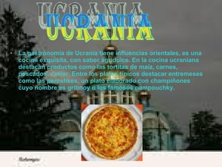 La gastronomía de Ucrania tiene influencias orientales, es una cocina exquisita, con sabor agridulce. En la cocina ucraniana destacan productos como las tortitas de maíz, carnes, pescados, caviar. Entre los platos típicos destacar entremeses como las pereshkes, un plato elaborado con champiñones cuyo nombre es gribnoy o los famosos pampouchky. Ucrania 