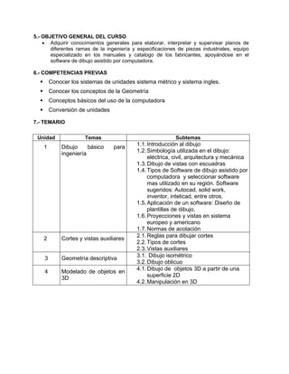 5.- OBJETIVO GENERAL DEL CURSO
• Adquirir conocimientos generales para elaborar, interpretar y supervisar planos de
diferentes ramas de la ingeniería y especificaciones de piezas industriales, equipo
especializado en los manuales y catalogo de los fabricantes, apoyándose en el
software de dibujo asistido por computadora.
6.- COMPETENCIAS PREVIAS
Conocer los sistemas de unidades sistema métrico y sistema ingles.
Conocer los conceptos de la Geometría
Conceptos básicos del uso de la computadora
Conversión de unidades
7.- TEMARIO
Unidad Temas Subtemas
1 Dibujo básico para
ingeniería
1.1.Introducción al dibujo
1.2.Simbología utilizada en el dibujo:
eléctrica, civil, arquitectura y mecánica
1.3.Dibujo de vistas con escuadras
1.4.Tipos de Software de dibujo asistido por
computadora y seleccionar software
mas utilizado en su región. Software
sugeridos: Autocad, solid work,
inventor, intelicad, entre otros.
1.5.Aplicación de un software: Diseño de
plantillas de dibujo.
1.6.Proyecciones y vistas en sistema
europeo y americano
1.7.Normas de acotación
2 Cortes y vistas auxiliares
2.1.Reglas para dibujar cortes
2.2.Tipos de cortes
2.3.Vistas auxiliares
3 Geometría descriptiva
3.1. Dibujo isométrico
3.2.Dibujo oblicuo
4 Modelado de objetos en
3D
4.1.Dibujo de objetos 3D a partir de una
superficie 2D
4.2.Manipulación en 3D
 