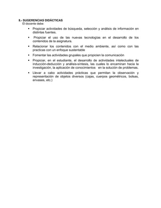 8.- SUGERENCIAS DIDÁCTICAS
El docente debe:
Propiciar actividades de búsqueda, selección y análisis de información en
distintas fuentes.
Propiciar el uso de las nuevas tecnologías en el desarrollo de los
contenidos de la asignatura.
Relacionar los contenidos con el medio ambiente, así como con las
practicas con un enfoque sustentable
Fomentar las actividades grupales que propicien la comunicación
Propiciar, en el estudiante, el desarrollo de actividades intelectuales de
inducción-deducción y análisis-síntesis, las cuales lo encaminan hacia la
investigación, la aplicación de conocimientos en la solución de problemas.
Llevar a cabo actividades prácticas que permitan la observación y
representación de objetos diversos (cajas, cuerpos geométricos, bolsas,
envases, etc.)
 