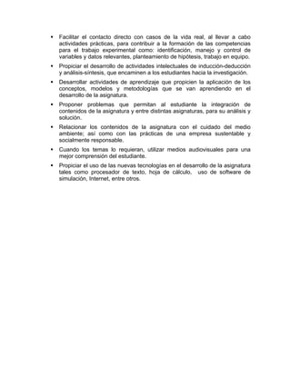 Facilitar el contacto directo con casos de la vida real, al llevar a cabo
actividades prácticas, para contribuir a la formación de las competencias
para el trabajo experimental como: identificación, manejo y control de
variables y datos relevantes, planteamiento de hipótesis, trabajo en equipo.
Propiciar el desarrollo de actividades intelectuales de inducción-deducción
y análisis-síntesis, que encaminen a los estudiantes hacia la investigación.
Desarrollar actividades de aprendizaje que propicien la aplicación de los
conceptos, modelos y metodologías que se van aprendiendo en el
desarrollo de la asignatura.
Proponer problemas que permitan al estudiante la integración de
contenidos de la asignatura y entre distintas asignaturas, para su análisis y
solución.
Relacionar los contenidos de la asignatura con el cuidado del medio
ambiente; así como con las prácticas de una empresa sustentable y
socialmente responsable.
Cuando los temas lo requieran, utilizar medios audiovisuales para una
mejor comprensión del estudiante.
Propiciar el uso de las nuevas tecnologías en el desarrollo de la asignatura
tales como procesador de texto, hoja de cálculo, uso de software de
simulación, Internet, entre otros.
 