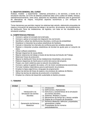 5.- OBJETIVO GENERAL DEL CURSO
Analizar, modelar y experimentar sistemas productivos y de servicios, a través de la
simulación discreta, con el fin de detectar problemas tales como cuellos de botella, retrasos,
sobredimensionamiento, entre otros, aplicando los resultados obtenidos para la generación
de alternativas de mejora, incluyendo aspectos económicos y con enfoques de
sustentabilidad.
Tomar decisiones que permitan mejorar los sistemas bajo estudio, elaborando propuestas de
mejora e innovación de estaciones de trabajo o de servicio, de procesos, de procedimientos,
de distribución física de instalaciones, de logística, con base en los resultados de la
simulación analítica.
6.- COMPETENCIAS PREVIAS
Conocer y aplicar el concepto de la derivada.
Conocer y aplicar el concepto de integración de una función.
Identificar y utilizar las distribuciones discretas y continuas de probabilidad.
Establecer e interpretar las pruebas estadísticas de hipótesis.
Calcular e interpretar los intervalos de confianza para las variables aleatorias.
Realizar e interpretar pruebas estadísticas de bondad de ajuste para un conjunto de
datos.
Utilizar software estadístico.
Manejar diagramas de causa-efecto.
Mejorar estaciones de trabajo a través de las técnicas de Estudio del Trabajo.
Balancear líneas de producción.
Mejorar la distribución física de las instalaciones industriales y de servicios.
Elaborar diagramas de Gantt para el control del avance del proyecto.
Poseer una visión sistémica para la solución de problemas.
Conocer y aplicar la gestión de costos, a fin de incluir consideraciones económicas.
Formular modelos matemáticos para la optimización de procesos.
Emplear la lógica algorítmica y lenguajes de programación
Aplicar las teorías de líneas de espera y los procesos de cadenas de Markov.
Utilizar las teorías de sistemas de producción e inventarios.
Emplear los criterios del desarrollo sustentable al diseñar procesos
7.- TEMARIO
Unidad Temas Subtemas
1.
Introducción a la
Simulación de eventos
discretos
1.1. Introducción
1.2. Definiciones y Aplicaciones
1.3. Estructura y características de la simulación
de eventos discretos.
1.4. Sistemas, Modelos y Control
1.5. Mecanismos de tiempo fijo y tiempo variable
1.6. Etapas de un Proyecto de simulación
2.
Generación de Números
Aleatorios
2.1. Números aleatorios: definición, propiedades,
generadores y tablas
2.2. Propiedades de los números
pseudoaleatorios.
 