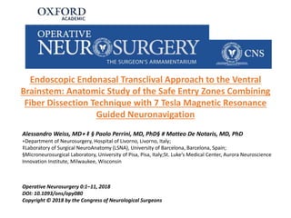 Endoscopic Endonasal Transclival Approach to the Ventral
Brainstem: Anatomic Study of the Safe Entry Zones Combining
Fiber Dissection Technique with 7 Tesla Magnetic Resonance
Guided Neuronavigation
Operative Neurosurgery 0:1–11, 2018
DOI: 10.1093/ons/opy080
Copyright © 2018 by the Congress of Neurological Surgeons
Alessandro Weiss, MD∗ ‡ § Paolo Perrini, MD, PhD§ # Matteo De Notaris, MD, PhD
∗Department of Neurosurgery, Hospital of Livorno, Livorno, Italy;
‡Laboratory of Surgical NeuroAnatomy (LSNA), University of Barcelona, Barcelona, Spain;
§Microneurosurgical Laboratory, University of Pisa, Pisa, Italy;St. Luke’s Medical Center, Aurora Neuroscience
Innovation Institute, Milwaukee, Wisconsin
 