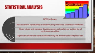 STATISTICAL ANALYSIS
SPSS software.
intra-examiner repeatability evaluated using Pearson’s correlation coefficient.
Mean values and standard deviations were calculated per subject for all
continuous variables.
Significant disparities were assessed using the independent-samples t-test.
 