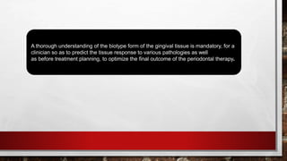 A thorough understanding of the biotype form of the gingival tissue is mandatory, for a
clinician so as to predict the tissue response to various pathologies as well
as before treatment planning, to optimize the final outcome of the periodontal therapy.
 