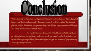 •Within the limits of the current investigation, the existence and correlation of different gingival
biotypes and dentopapillary complex dimension was confirmed. the results of discriminant
function analysis showed that average crown length was the best single determinant of biotype
and area of papilla was the next best choice.
• The result of the present study showed that there was highly significant
correlation between gingival biotype and crown length and area of papilla. these findings can
be utilized as objective guidelines for determining the biotype and response of gingiva to many
dental operative procedures
 