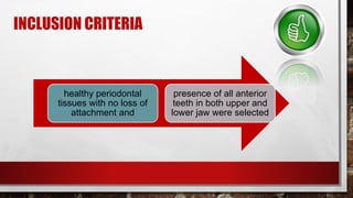 INCLUSION CRITERIA
healthy periodontal
tissues with no loss of
attachment and
presence of all anterior
teeth in both upper and
lower jaw were selected
 